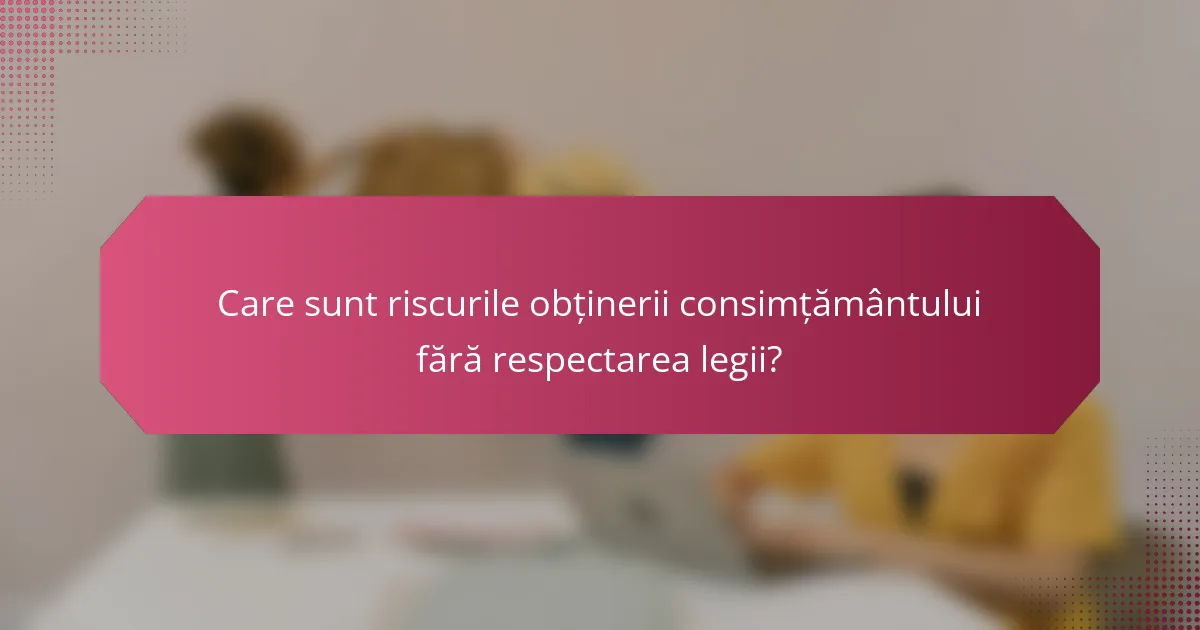 Care sunt riscurile obținerii consimțământului fără respectarea legii?