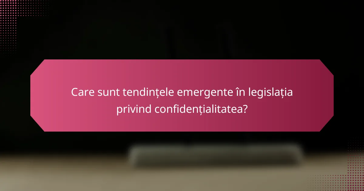 Care sunt tendințele emergente în legislația privind confidențialitatea?