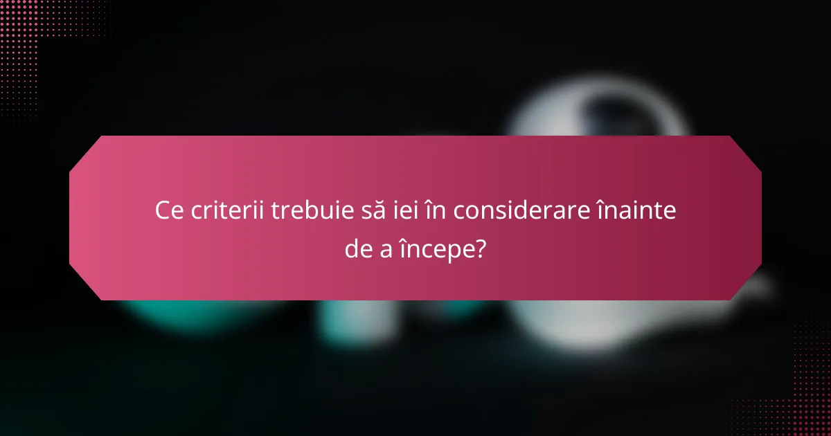 Ce criterii trebuie să iei în considerare înainte de a începe?