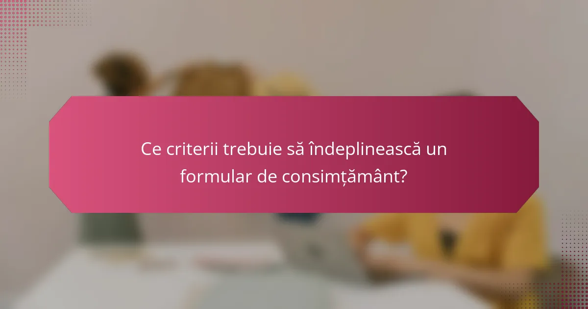 Ce criterii trebuie să îndeplinească un formular de consimțământ?