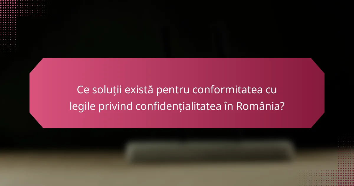 Ce soluții există pentru conformitatea cu legile privind confidențialitatea în România?