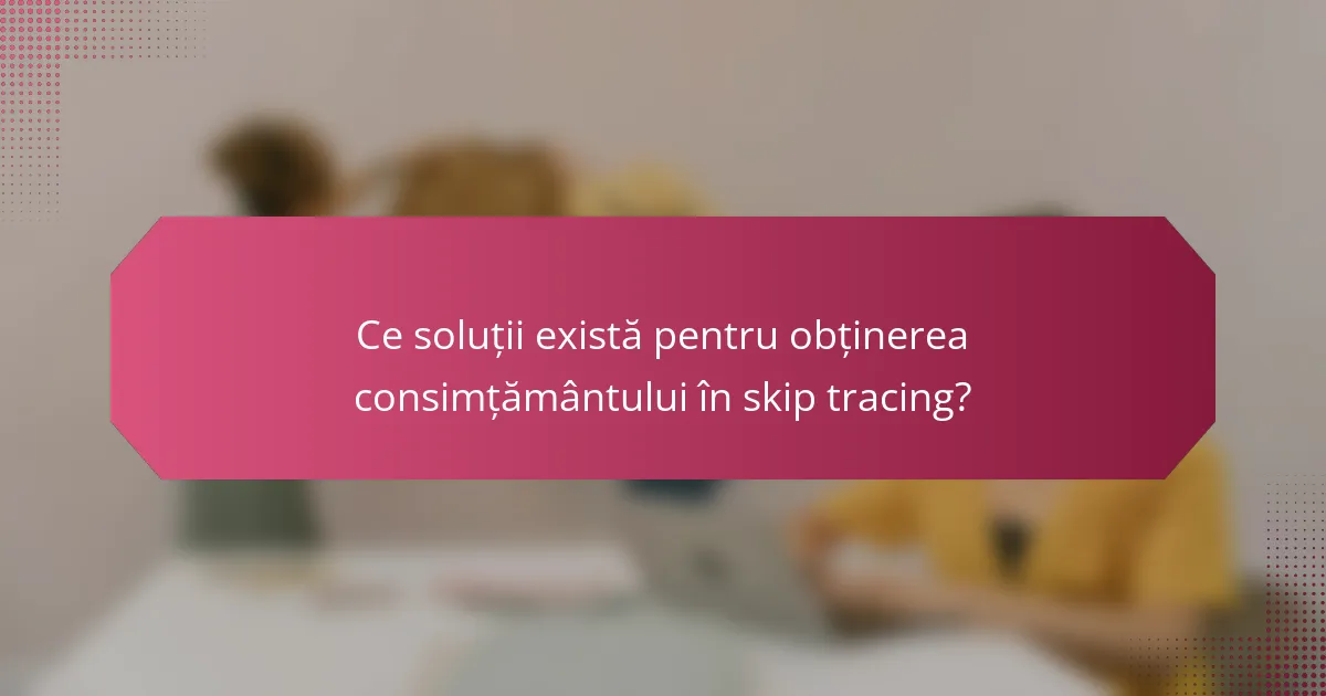 Ce soluții există pentru obținerea consimțământului în skip tracing?