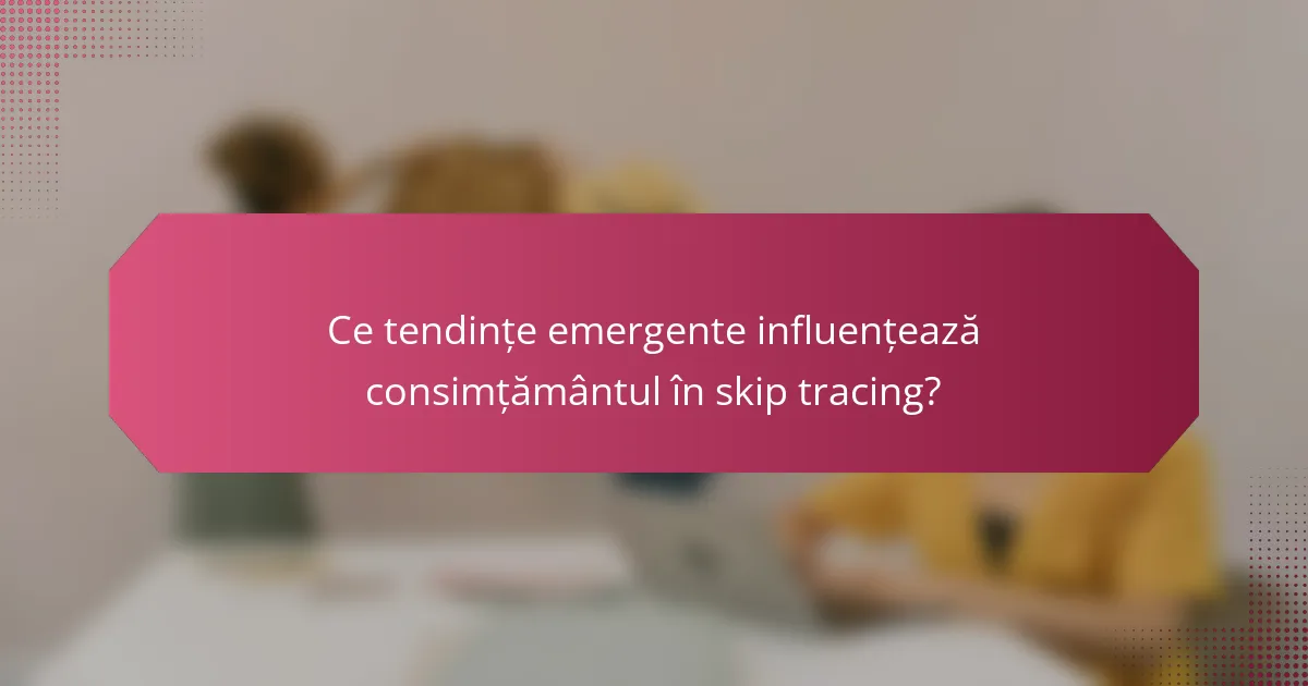 Ce tendințe emergente influențează consimțământul în skip tracing?